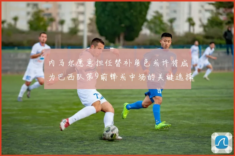 内马尔愿意担任替补角色或许将成为巴西队第9前锋或中场的关键选择