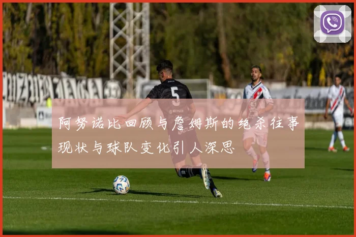 阿努诺比回顾与詹姆斯的绝杀往事现状与球队变化引人深思