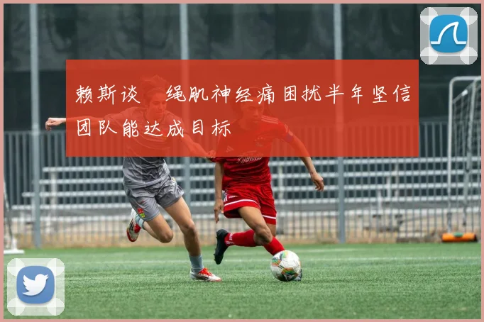 赖斯谈腘绳肌神经痛困扰半年坚信团队能达成目标