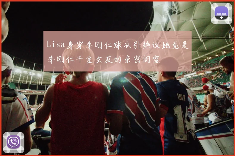 Lisa身穿李刚仁球衣引热议她竟是李刚仁千金女友的亲密闺蜜