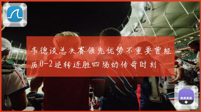 韦德谈总决赛领先优势不重要曾经历0-2逆转连胜四场的传奇时刻