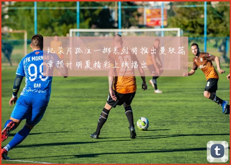 纪录片孤注一掷系列将推出曼联篇章预计明夏精彩上线播出