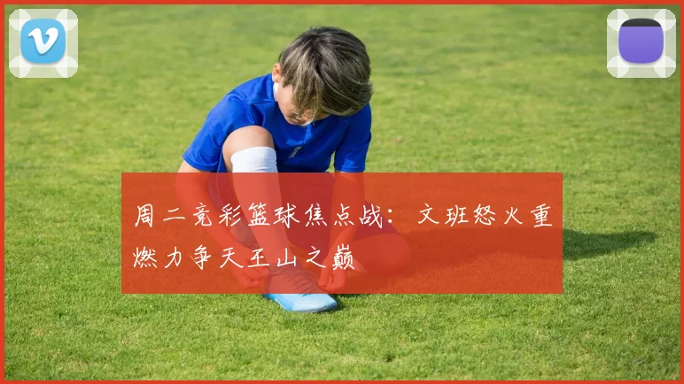 周二竞彩篮球焦点战：文班怒火重燃力争天王山之巅