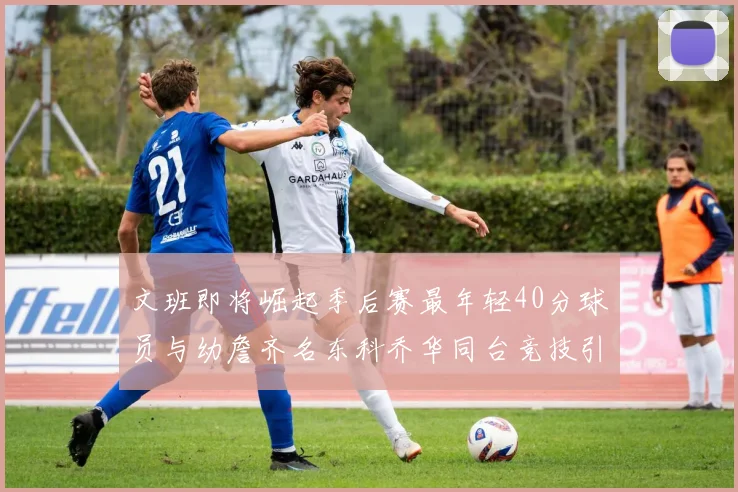 文班即将崛起季后赛最年轻40分球员与幼詹齐名东科乔华同台竞技引关注
