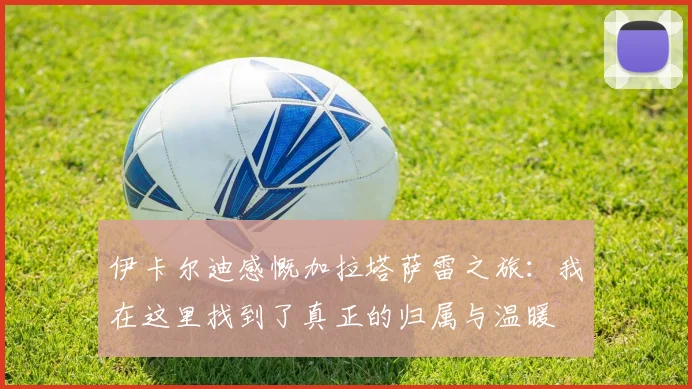 伊卡尔迪感慨加拉塔萨雷之旅：我在这里找到了真正的归属与温暖