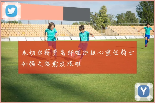 米切尔薪资高却难担核心重任骑士补强之路愈发艰难