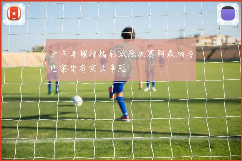 卢卡库期待精彩欧冠决赛阿森纳与巴黎皆有实力争冠