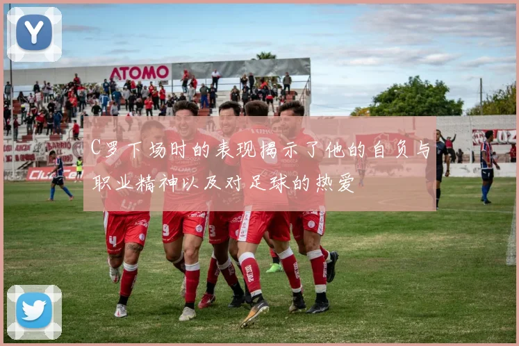 C罗下场时的表现揭示了他的自负与职业精神以及对足球的热爱